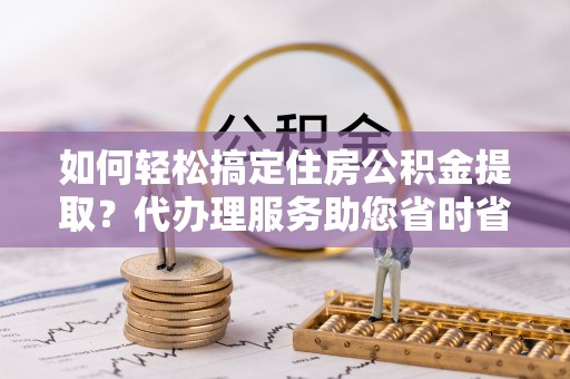 京山如何轻松搞定住房公积金提取？代办理服务助您省时省力