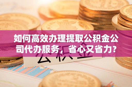 京山如何高效办理提取公积金公司代办服务，省心又省力？