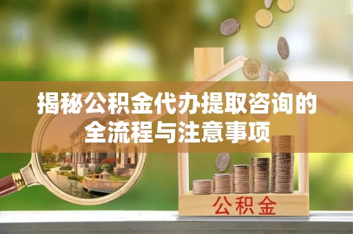 京山揭秘公积金代办提取咨询的全流程与注意事项