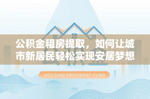 京山公积金租房提取，如何让城市新居民轻松实现安居梦想