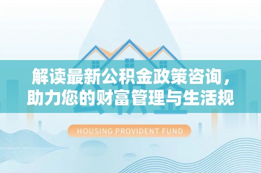 京山解读最新公积金政策咨询，助力您的财富管理与生活规划