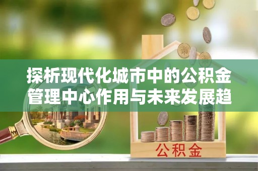 京山探析现代化城市中的公积金管理中心作用与未来发展趋势