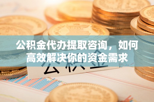 京山公积金代办提取咨询，如何高效解决你的资金需求