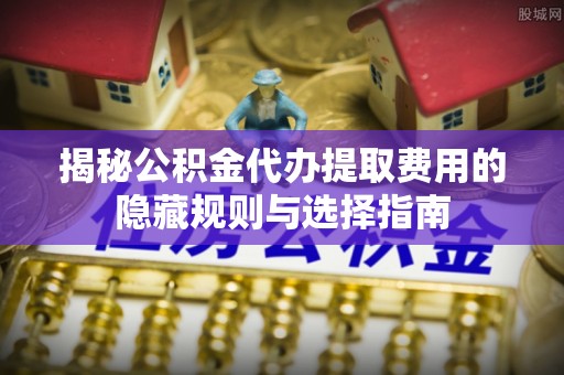 京山揭秘公积金代办提取费用的隐藏规则与选择指南