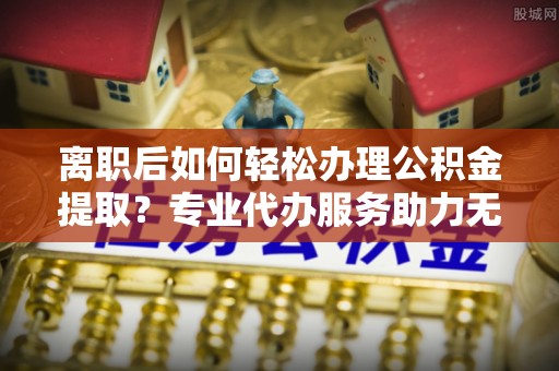 京山离职后如何轻松办理公积金提取？专业代办服务助力无忧