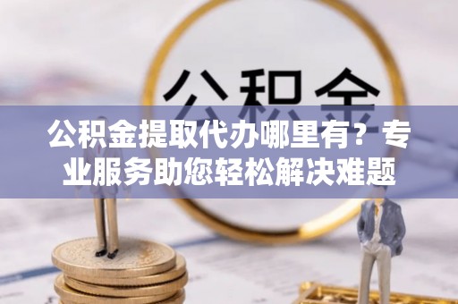 京山公积金提取代办哪里有？专业服务助您轻松解决难题