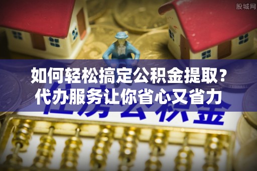 京山如何轻松搞定公积金提取？代办服务让你省心又省力