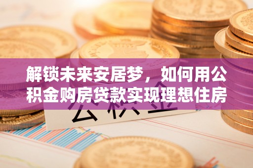 京山解锁未来安居梦，如何用公积金购房贷款实现理想住房计划