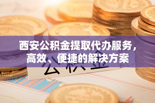 京山西安公积金提取代办服务，高效、便捷的解决方案