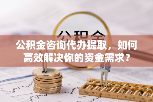 京山公积金咨询代办提取，如何高效解决你的资金需求？
