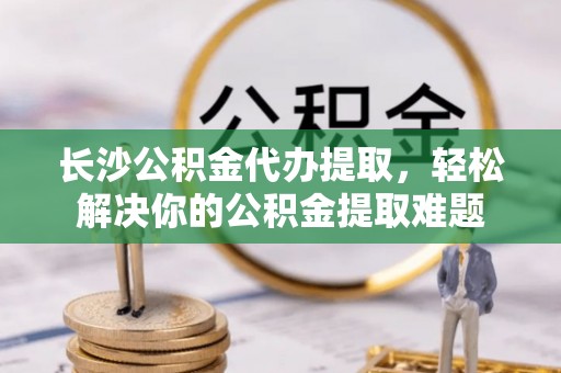 京山长沙公积金代办提取，轻松解决你的公积金提取难题