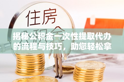 京山揭秘公积金一次性提取代办的流程与技巧，助您轻松拿钱！