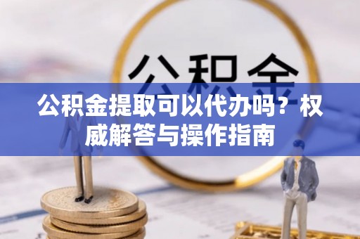 京山公积金提取可以代办吗？权威解答与操作指南