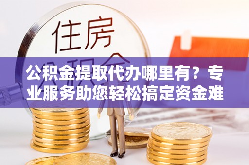 京山公积金提取代办哪里有？专业服务助您轻松搞定资金难题