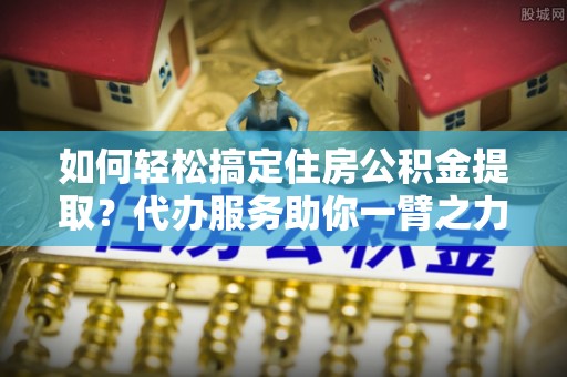 京山如何轻松搞定住房公积金提取？代办服务助你一臂之力
