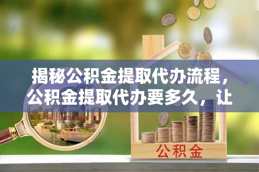 京山揭秘公积金提取代办流程，公积金提取代办要多久，让你心中有数