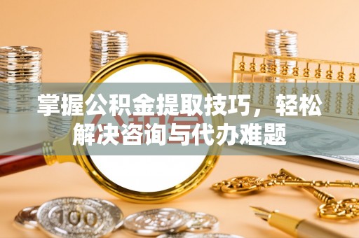 京山掌握公积金提取技巧，轻松解决咨询与代办难题