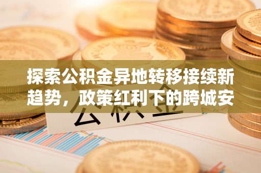 京山探索公积金异地转移接续新趋势，政策红利下的跨城安居梦想